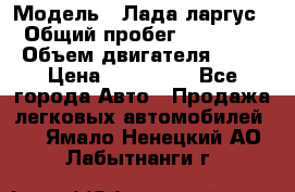  › Модель ­ Лада ларгус  › Общий пробег ­ 200 000 › Объем двигателя ­ 16 › Цена ­ 400 000 - Все города Авто » Продажа легковых автомобилей   . Ямало-Ненецкий АО,Лабытнанги г.